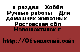  в раздел : Хобби. Ручные работы » Для домашних животных . Ростовская обл.,Новошахтинск г.
